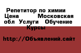 Репетитор по химии  › Цена ­ 500 - Московская обл. Услуги » Обучение. Курсы   